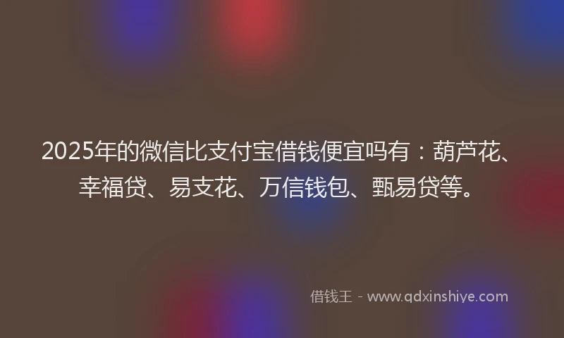 2025年的微信比支付宝借钱便宜吗有：葫芦花、幸福贷、易支花、万信钱包、甄易贷等。