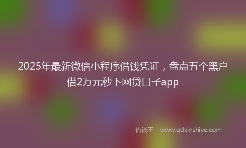 2025年最新微信小程序借钱凭证，盘点五个黑户借2万元秒下网贷口子app