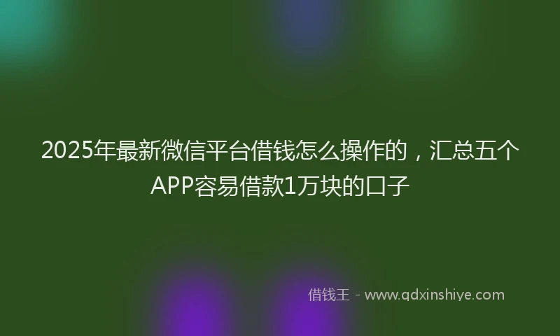 2025年最新微信平台借钱怎么操作的，汇总五个APP容易借款1万块的口子