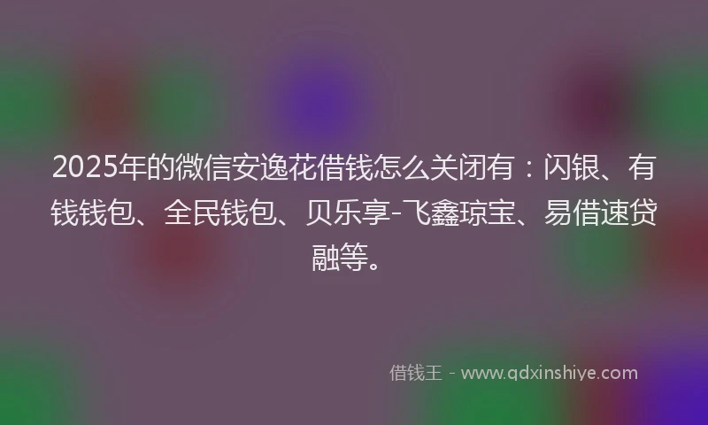 2025年的微信安逸花借钱怎么关闭有：闪银、有钱钱包、全民钱包、贝乐享-飞鑫琼宝、易借速贷融等。