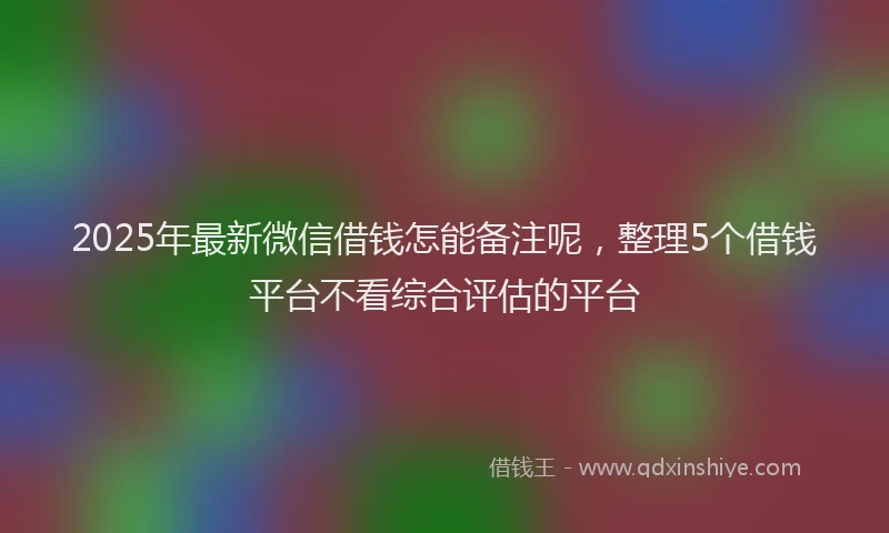 2025年最新微信借钱怎能备注呢，整理5个借钱平台不看综合评估的平台