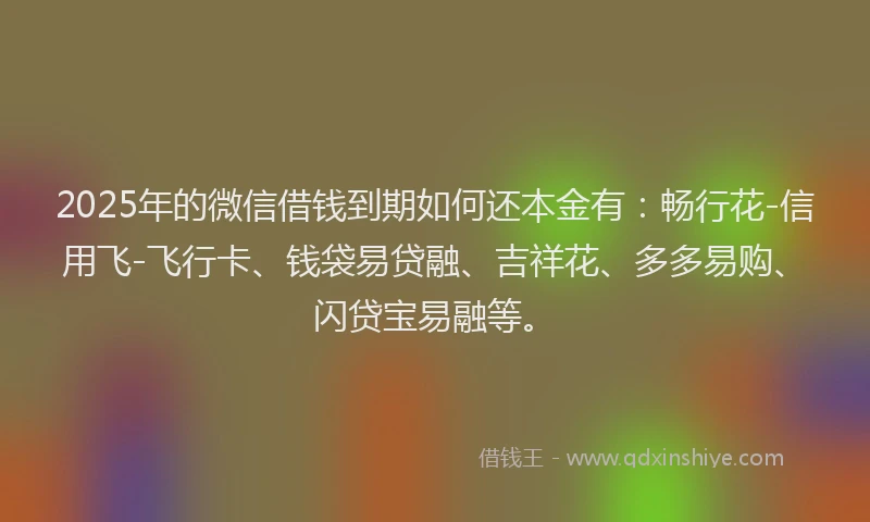 2025年的微信借钱到期如何还本金有：畅行花-信用飞-飞行卡、钱袋易贷融、吉祥花、多多易购、闪贷宝易融等。