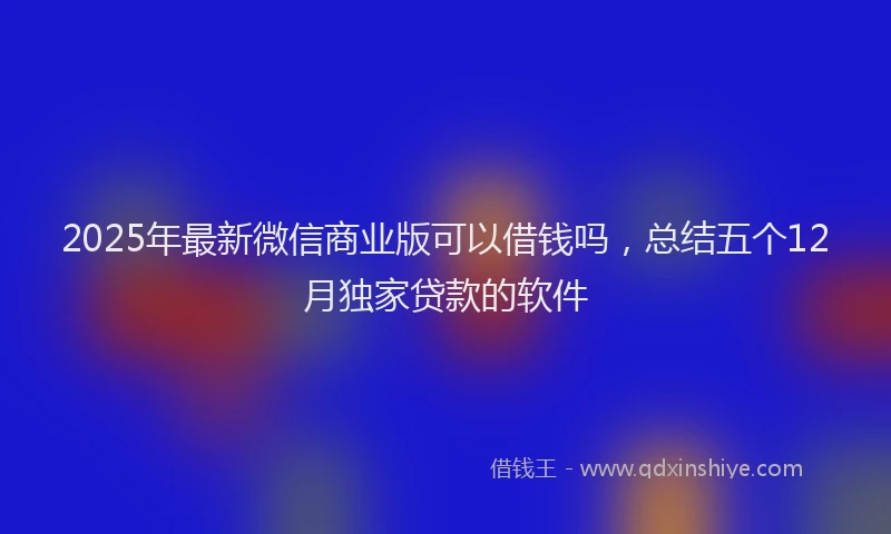 2025年最新微信商业版可以借钱吗，总结五个12月独家贷款的软件