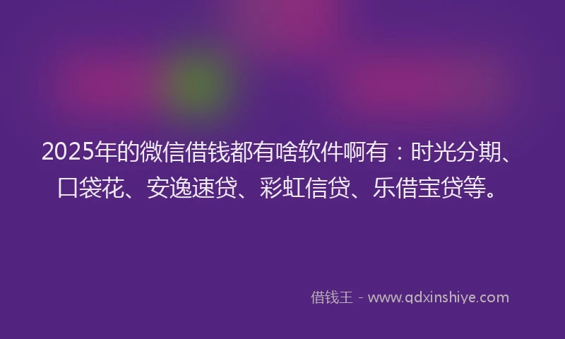 2025年的微信借钱都有啥软件啊有：时光分期、口袋花、安逸速贷、彩虹信贷、乐借宝贷等。
