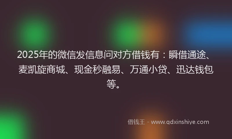 2025年的微信发信息问对方借钱有：瞬借通途、麦凯旋商城、现金秒融易、万通小贷、迅达钱包等。