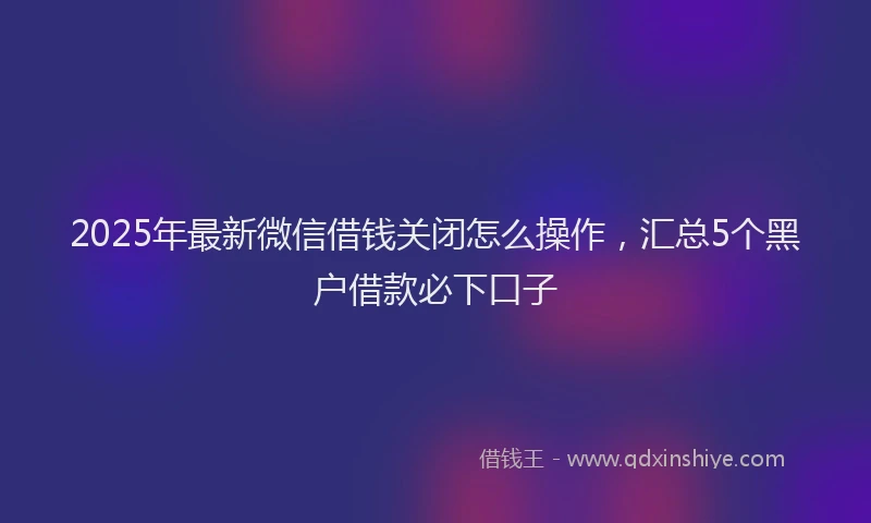 2025年最新微信借钱关闭怎么操作，汇总5个黑户借款必下口子