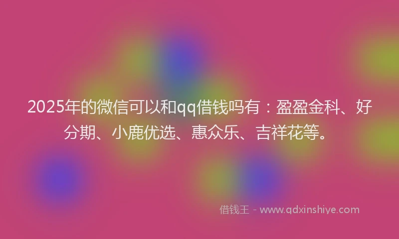 2025年的微信可以和qq借钱吗有：盈盈金科、好分期、小鹿优选、惠众乐、吉祥花等。