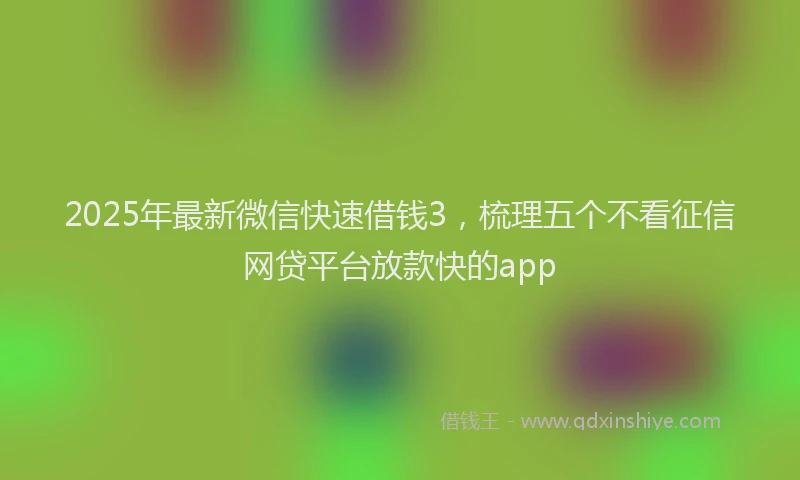 2025年最新微信快速借钱3，梳理五个不看征信网贷平台放款快的app