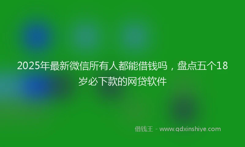 2025年最新微信所有人都能借钱吗，盘点五个18岁必下款的网贷软件