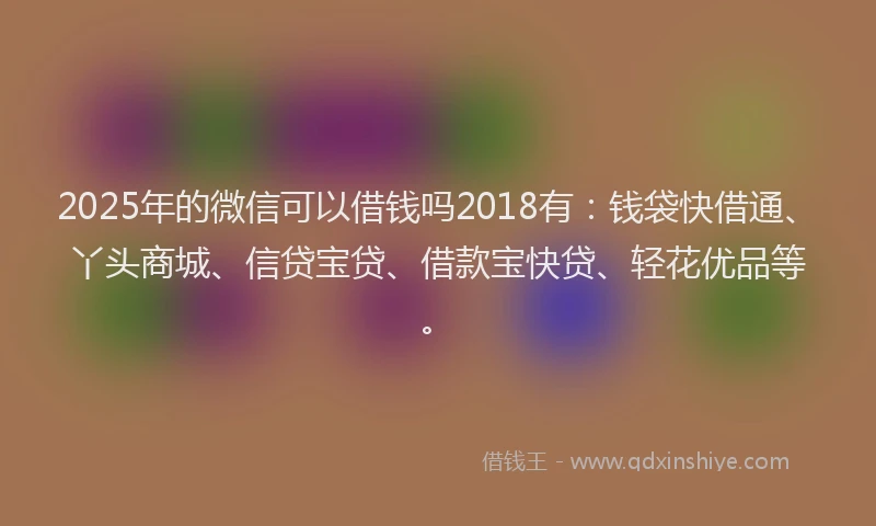2025年的微信可以借钱吗2018有：钱袋快借通、丫头商城、信贷宝贷、借款宝快贷、轻花优品等。