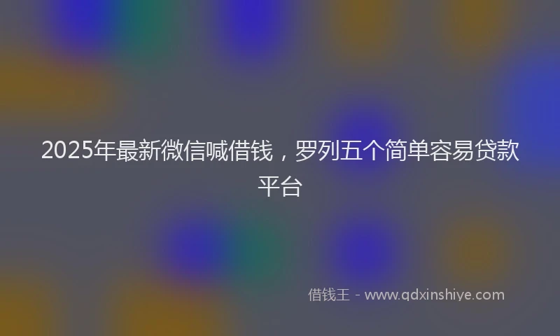 2025年最新微信喊借钱，罗列五个简单容易贷款平台