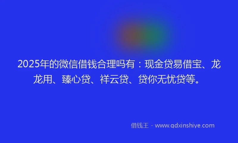 2025年的微信借钱合理吗有：现金贷易借宝、龙龙用、臻心贷、祥云贷、贷你无忧贷等。