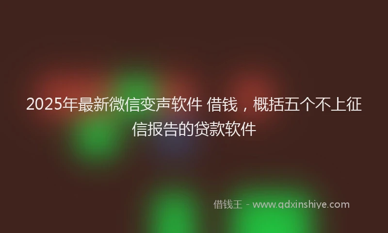 2025年最新微信变声软件 借钱，概括五个不上征信报告的贷款软件