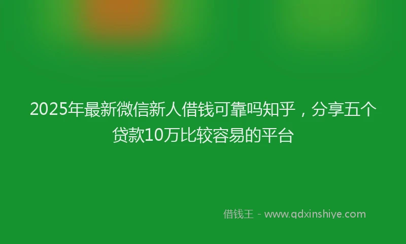 2025年最新微信新人借钱可靠吗知乎，分享五个贷款10万比较容易的平台