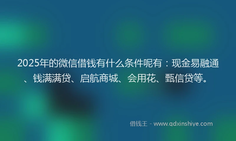 2025年的微信借钱有什么条件呢有：现金易融通、钱满满贷、启航商城、会用花、甄信贷等。