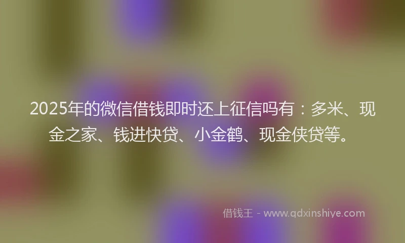 2025年的微信借钱即时还上征信吗有：多米、现金之家、钱进快贷、小金鹤、现金侠贷等。