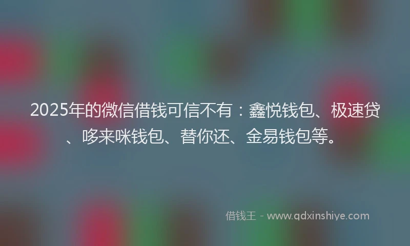 2025年的微信借钱可信不有：鑫悦钱包、极速贷、哆来咪钱包、替你还、金易钱包等。