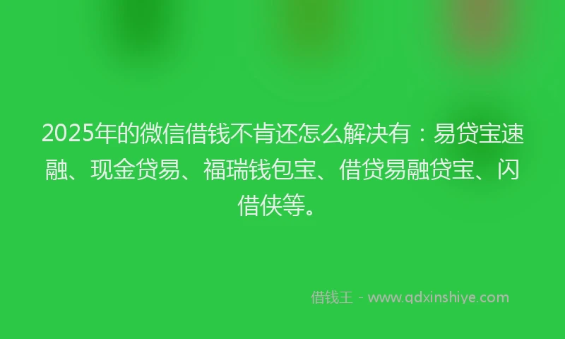 2025年的微信借钱不肯还怎么解决有：易贷宝速融、现金贷易、福瑞钱包宝、借贷易融贷宝、闪借侠等。