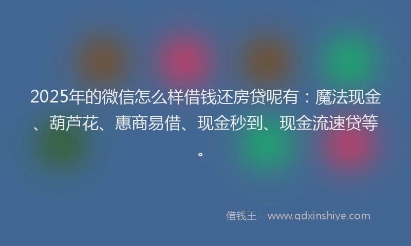 2025年的微信怎么样借钱还房贷呢有：魔法现金、葫芦花、惠商易借、现金秒到、现金流速贷等。