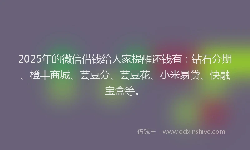 2025年的微信借钱给人家提醒还钱有：钻石分期、橙丰商城、芸豆分、芸豆花、小米易贷、快融宝盒等。