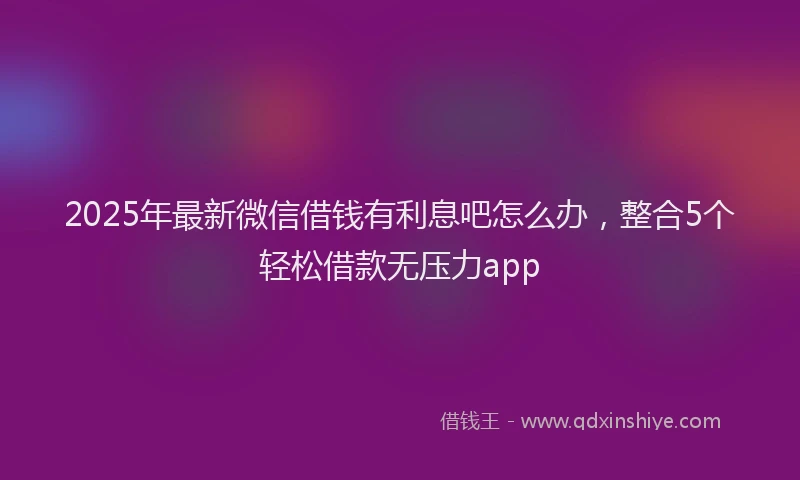 2025年最新微信借钱有利息吧怎么办，整合5个轻松借款无压力app