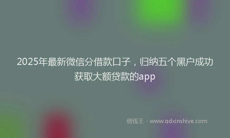2025年最新微信分借款口子，归纳五个黑户成功获取大额贷款的app