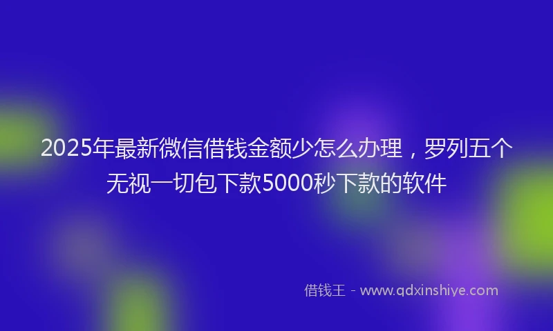 2025年最新微信借钱金额少怎么办理，罗列五个无视一切包下款5000秒下款的软件