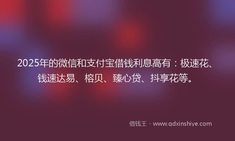 2025年的微信和支付宝借钱利息高有：极速花、钱速达易、榕贝、臻心贷、抖享花等。