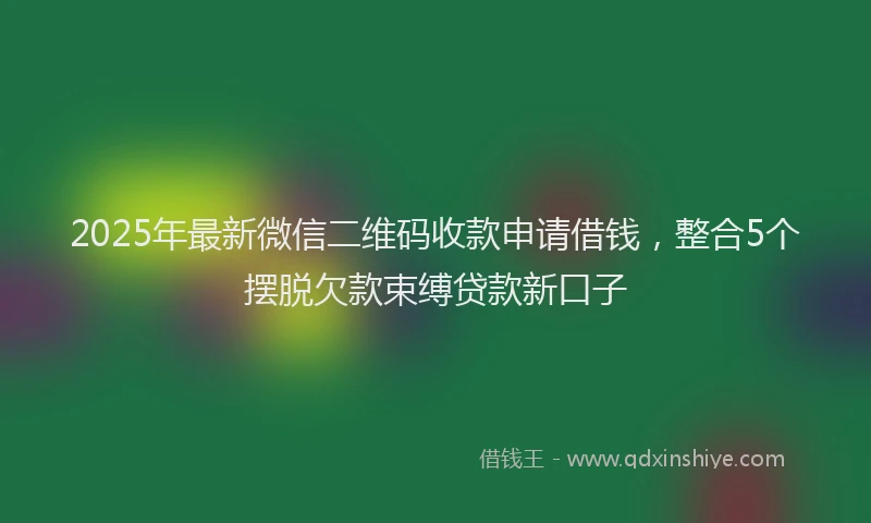 2025年最新微信二维码收款申请借钱，整合5个摆脱欠款束缚贷款新口子