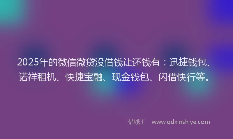 2025年的微信微贷没借钱让还钱有：迅捷钱包、诺祥租机、快捷宝融、现金钱包、闪借快行等。