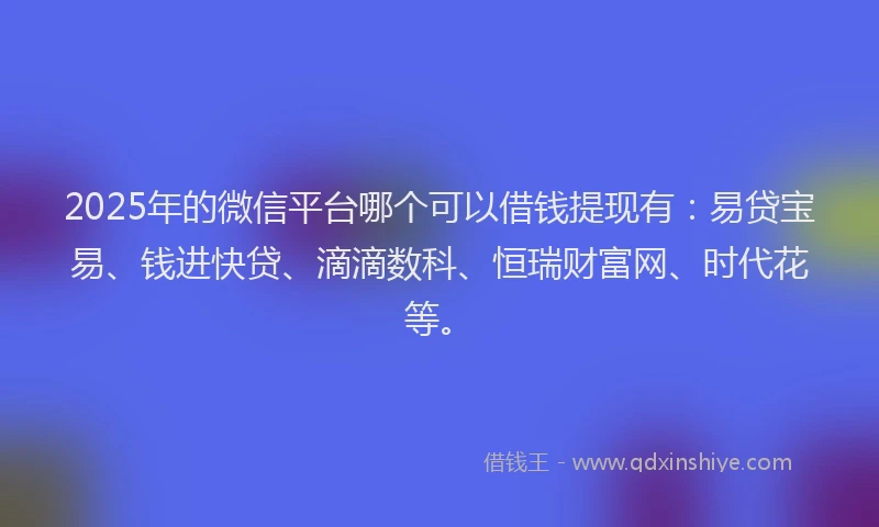 2025年的微信平台哪个可以借钱提现有：易贷宝易、钱进快贷、滴滴数科、恒瑞财富网、时代花等。