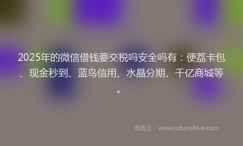2025年的微信借钱要交税吗安全吗有：便荔卡包、现金秒到、蓝鸟信用、水晶分期、千亿商城等。