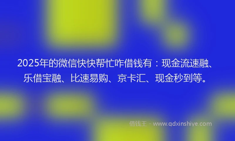 2025年的微信快快帮忙咋借钱有：现金流速融、乐借宝融、比速易购、京卡汇、现金秒到等。