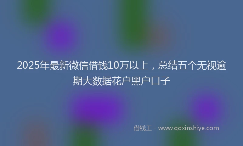 2025年最新微信借钱10万以上，总结五个无视逾期大数据花户黑户口子