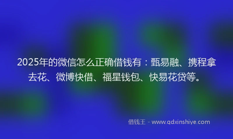 2025年的微信怎么正确借钱有：甄易融、携程拿去花、微博快借、福星钱包、快易花贷等。