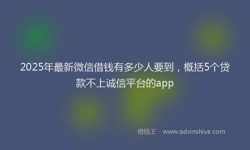 2025年最新微信借钱有多少人要到，概括5个贷款不上诚信平台的app