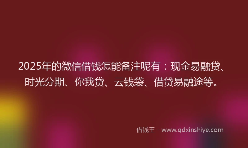 2025年的微信借钱怎能备注呢有：现金易融贷、时光分期、你我贷、云钱袋、借贷易融途等。