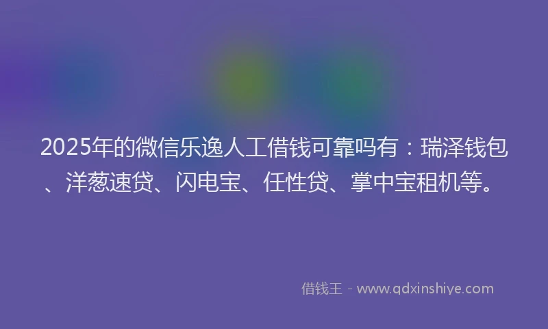 2025年的微信乐逸人工借钱可靠吗有：瑞泽钱包、洋葱速贷、闪电宝、任性贷、掌中宝租机等。
