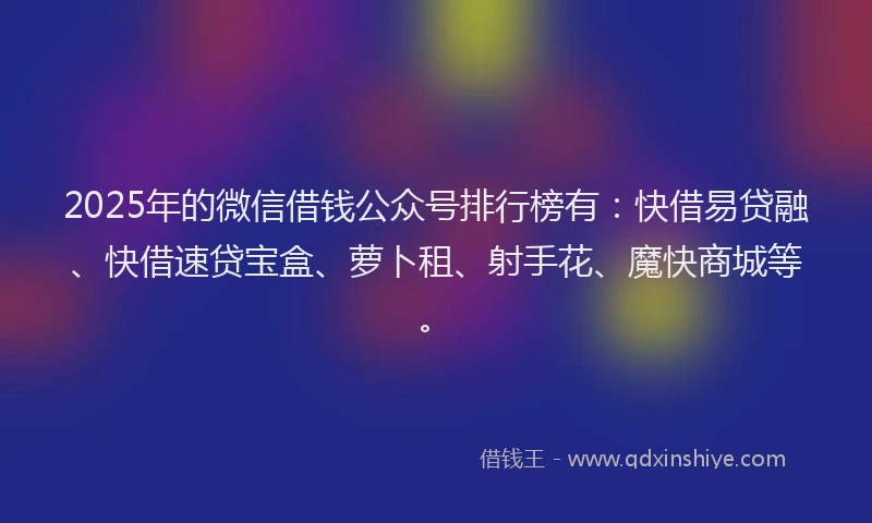 2025年的微信借钱公众号排行榜有：快借易贷融、快借速贷宝盒、萝卜租、射手花、魔快商城等。