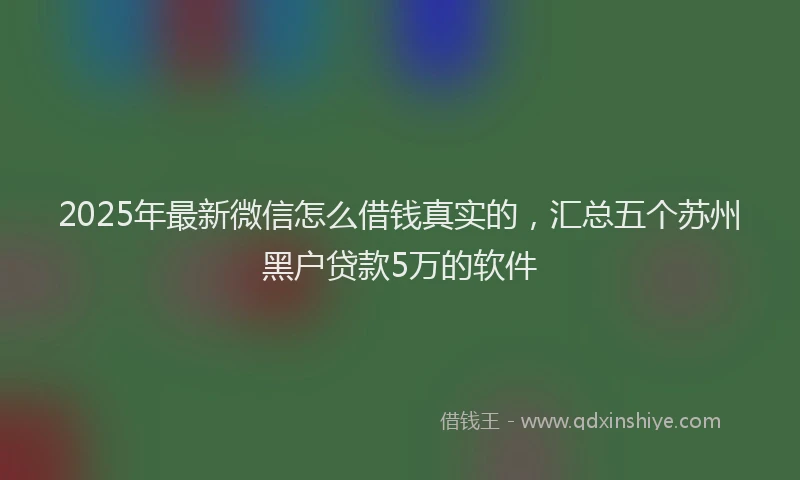 2025年最新微信怎么借钱真实的，汇总五个苏州黑户贷款5万的软件