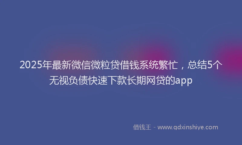 2025年最新微信微粒贷借钱系统繁忙，总结5个无视负债快速下款长期网贷的app