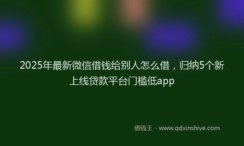 2025年最新微信借钱给别人怎么借，归纳5个新上线贷款平台门槛低app