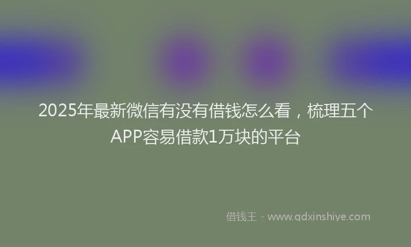 2025年最新微信有没有借钱怎么看，梳理五个APP容易借款1万块的平台