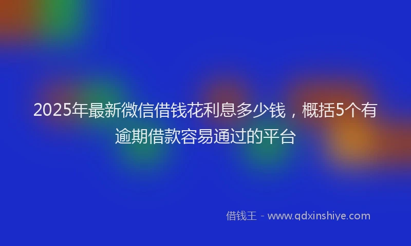 2025年最新微信借钱花利息多少钱，概括5个有逾期借款容易通过的平台