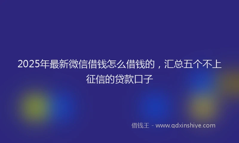 2025年最新微信借钱怎么借钱的，汇总五个不上征信的贷款口子