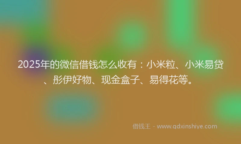 2025年的微信借钱怎么收有：小米粒、小米易贷、彤伊好物、现金盒子、易得花等。