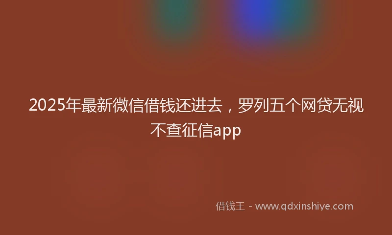 2025年最新微信借钱还进去，罗列五个网贷无视不查征信app