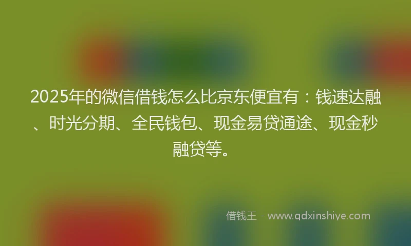 2025年的微信借钱怎么比京东便宜有：钱速达融、时光分期、全民钱包、现金易贷通途、现金秒融贷等。