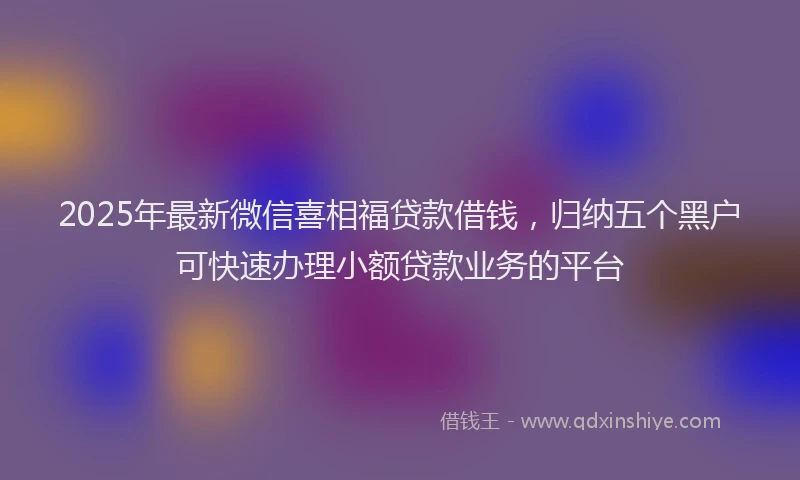 2025年最新微信喜相福贷款借钱，归纳五个黑户可快速办理小额贷款业务的平台