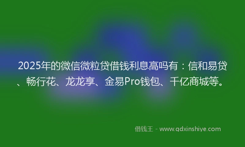 2025年的微信微粒贷借钱利息高吗有：信和易贷、畅行花、龙龙享、金易Pro钱包、千亿商城等。
